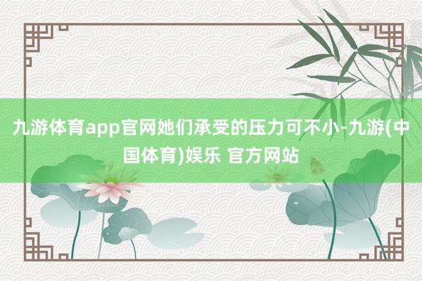 九游体育app官网她们承受的压力可不小-九游(中国体育)娱乐 官方网站