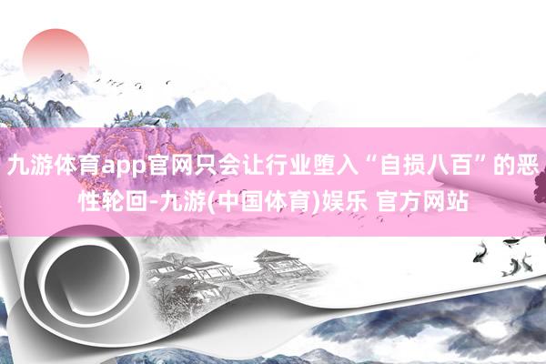 九游体育app官网只会让行业堕入“自损八百”的恶性轮回-九游(中国体育)娱乐 官方网站
