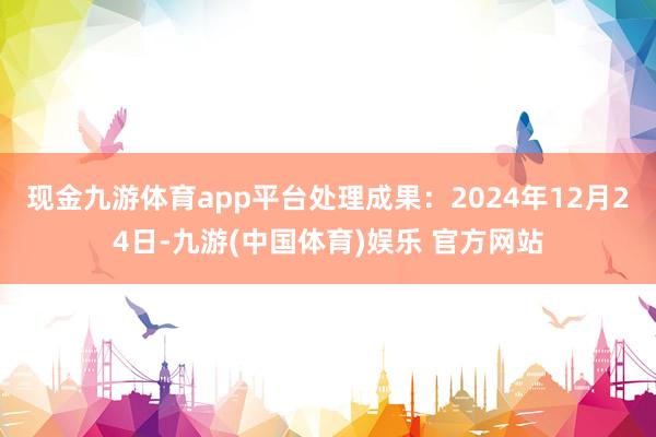 现金九游体育app平台处理成果：2024年12月24日-九游(中国体育)娱乐 官方网站
