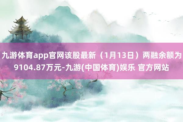 九游体育app官网该股最新（1月13日）两融余额为9104.87万元-九游(中国体育)娱乐 官方网站