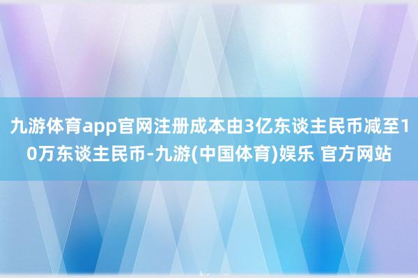 九游体育app官网注册成本由3亿东谈主民币减至10万东谈主民币-九游(中国体育)娱乐 官方网站