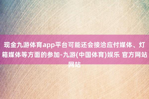 现金九游体育app平台可能还会接洽应付媒体、灯箱媒体等方面的参加-九游(中国体育)娱乐 官方网站