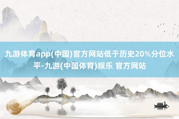 九游体育app(中国)官方网站低于历史20%分位水平-九游(中国体育)娱乐 官方网站