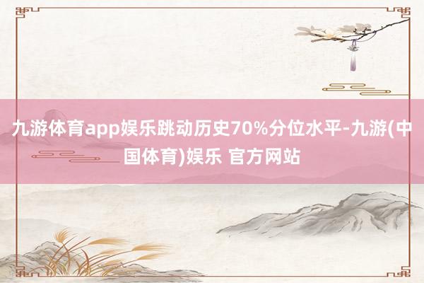 九游体育app娱乐跳动历史70%分位水平-九游(中国体育)娱乐 官方网站