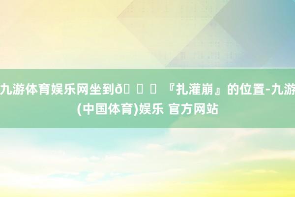 九游体育娱乐网坐到📍『扎灌崩』的位置-九游(中国体育)娱乐 官方网站