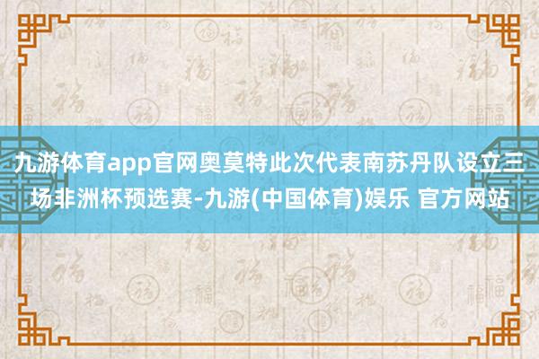 九游体育app官网奥莫特此次代表南苏丹队设立三场非洲杯预选赛-九游(中国体育)娱乐 官方网站