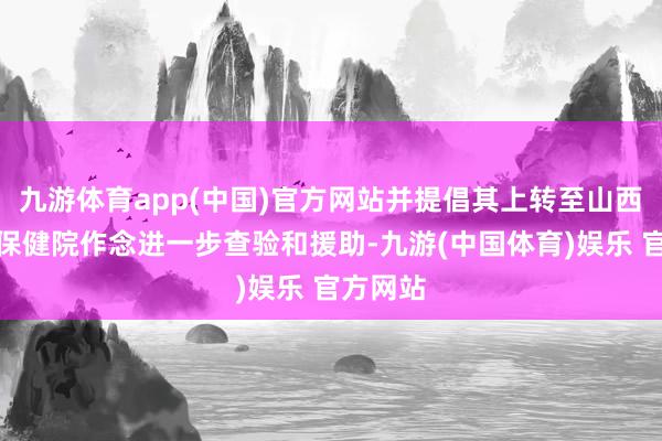 九游体育app(中国)官方网站并提倡其上转至山西省妇幼保健院作念进一步查验和援助-九游(中国体育)娱乐 官方网站