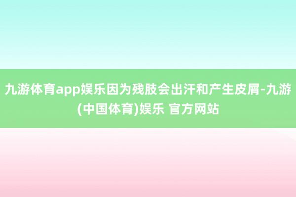 九游体育app娱乐因为残肢会出汗和产生皮屑-九游(中国体育)娱乐 官方网站