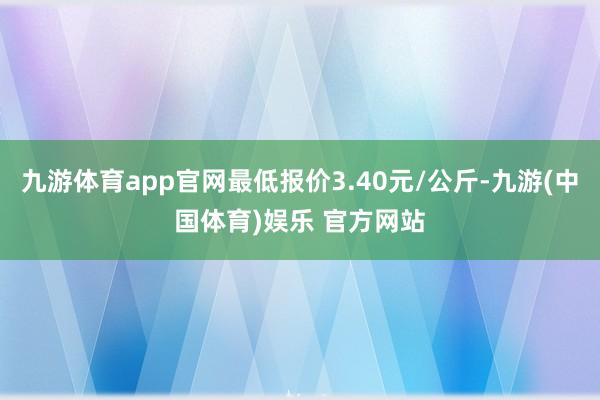 九游体育app官网最低报价3.40元/公斤-九游(中国体育)娱乐 官方网站