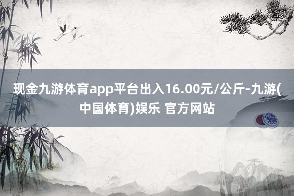 现金九游体育app平台出入16.00元/公斤-九游(中国体育)娱乐 官方网站