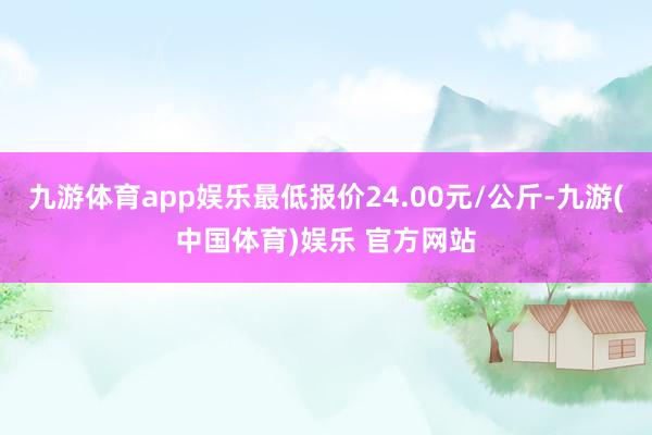 九游体育app娱乐最低报价24.00元/公斤-九游(中国体育)娱乐 官方网站