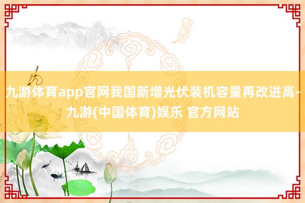九游体育app官网我国新增光伏装机容量再改进高-九游(中国体育)娱乐 官方网站