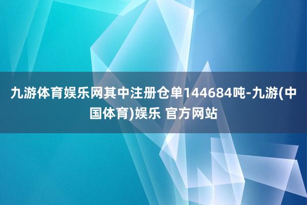 九游体育娱乐网其中注册仓单144684吨-九游(中国体育)娱乐 官方网站