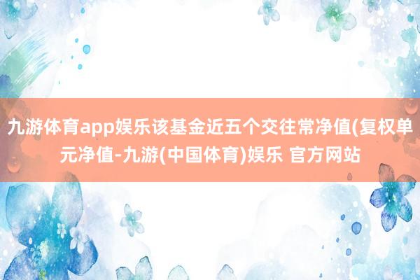 九游体育app娱乐该基金近五个交往常净值(复权单元净值-九游(中国体育)娱乐 官方网站