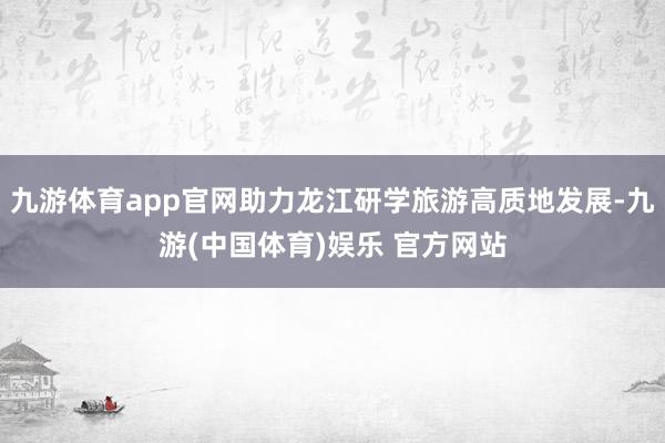 九游体育app官网助力龙江研学旅游高质地发展-九游(中国体育)娱乐 官方网站