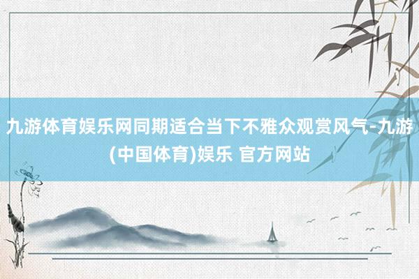九游体育娱乐网同期适合当下不雅众观赏风气-九游(中国体育)娱乐 官方网站