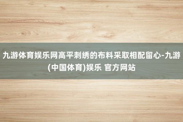 九游体育娱乐网高平刺绣的布料采取相配留心-九游(中国体育)娱乐 官方网站