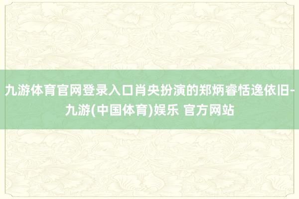 九游体育官网登录入口肖央扮演的郑炳睿恬逸依旧-九游(中国体育)娱乐 官方网站