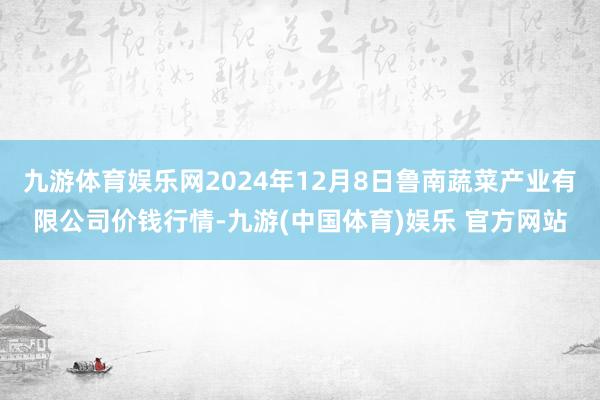 九游体育娱乐网2024年12月8日鲁南蔬菜产业有限公司价钱行情-九游(中国体育)娱乐 官方网站