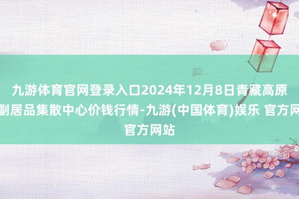 九游体育官网登录入口2024年12月8日青藏高原农副居品集散中心价钱行情-九游(中国体育)娱乐 官方网站