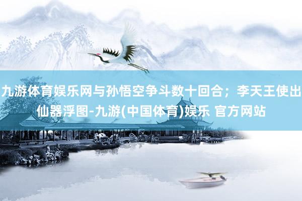 九游体育娱乐网与孙悟空争斗数十回合；李天王使出仙器浮图-九游(中国体育)娱乐 官方网站