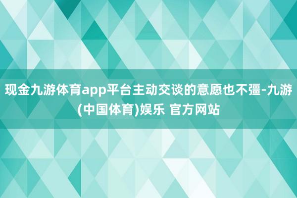现金九游体育app平台主动交谈的意愿也不彊-九游(中国体育)娱乐 官方网站