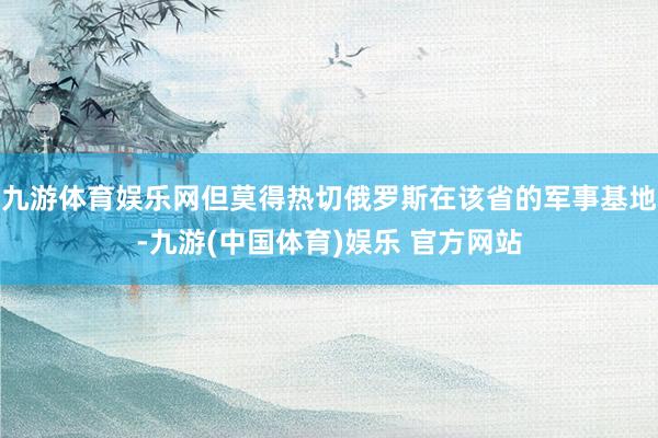 九游体育娱乐网但莫得热切俄罗斯在该省的军事基地-九游(中国体育)娱乐 官方网站