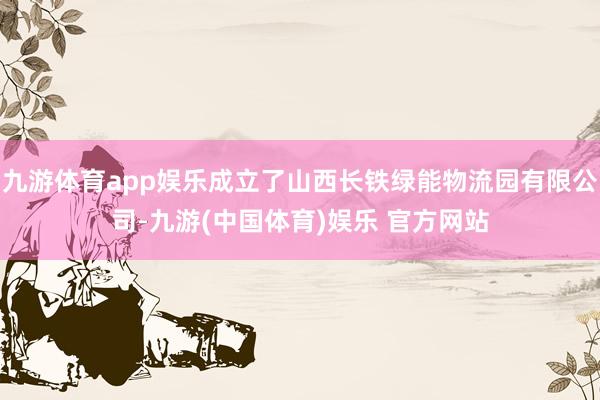 九游体育app娱乐成立了山西长铁绿能物流园有限公司-九游(中国体育)娱乐 官方网站