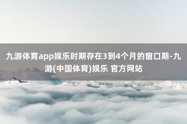 九游体育app娱乐时期存在3到4个月的窗口期-九游(中国体育)娱乐 官方网站