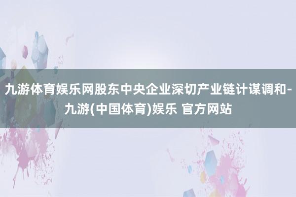 九游体育娱乐网股东中央企业深切产业链计谋调和-九游(中国体育)娱乐 官方网站