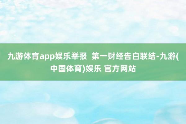 九游体育app娱乐举报  第一财经告白联结-九游(中国体育)娱乐 官方网站