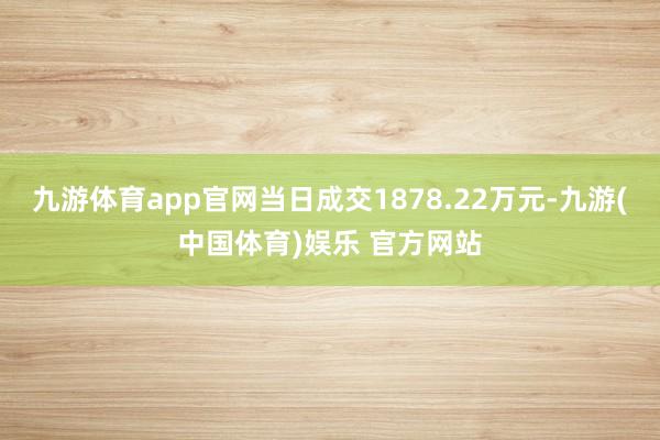 九游体育app官网当日成交1878.22万元-九游(中国体育)娱乐 官方网站