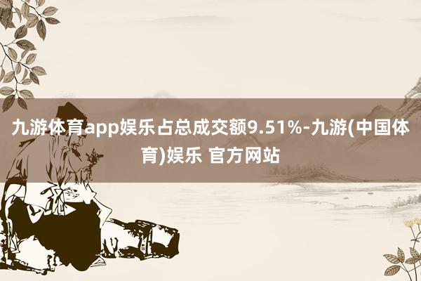 九游体育app娱乐占总成交额9.51%-九游(中国体育)娱乐 官方网站