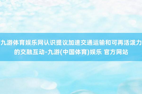 九游体育娱乐网认识提议加速交通运输和可再活泼力的交融互动-九游(中国体育)娱乐 官方网站
