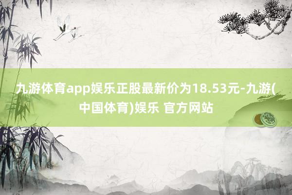 九游体育app娱乐正股最新价为18.53元-九游(中国体育)娱乐 官方网站