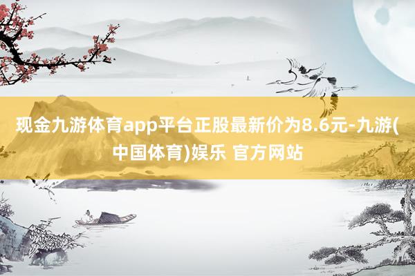 现金九游体育app平台正股最新价为8.6元-九游(中国体育)娱乐 官方网站
