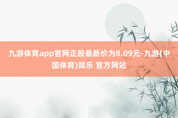 九游体育app官网正股最新价为8.09元-九游(中国体育)娱乐 官方网站