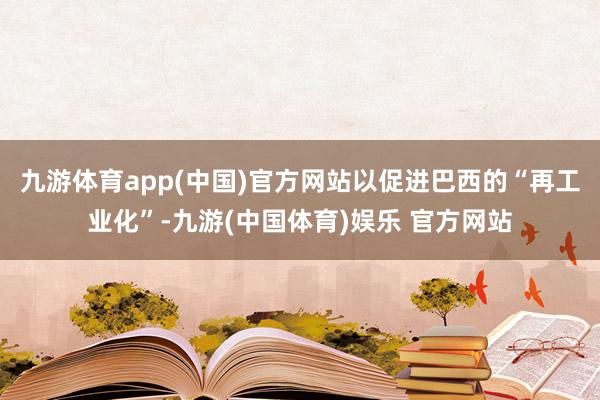 九游体育app(中国)官方网站以促进巴西的“再工业化”-九游(中国体育)娱乐 官方网站