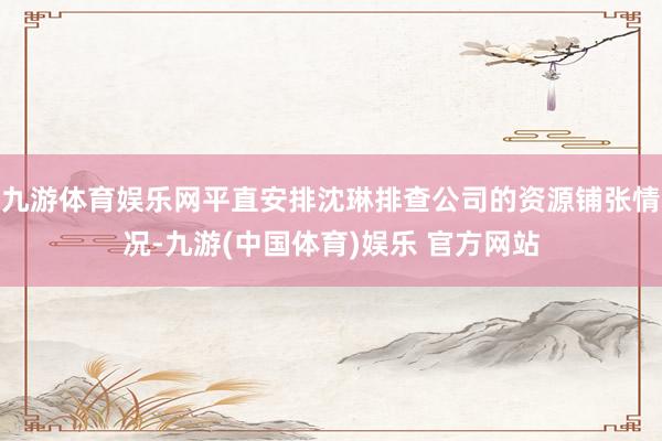 九游体育娱乐网平直安排沈琳排查公司的资源铺张情况-九游(中国体育)娱乐 官方网站