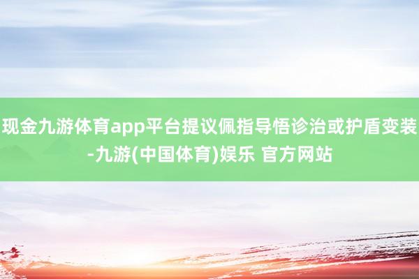 现金九游体育app平台提议佩指导悟诊治或护盾变装-九游(中国体育)娱乐 官方网站