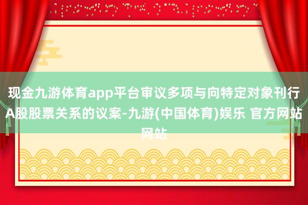 现金九游体育app平台审议多项与向特定对象刊行A股股票关系的议案-九游(中国体育)娱乐 官方网站