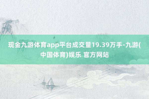 现金九游体育app平台成交量19.39万手-九游(中国体育)娱乐 官方网站