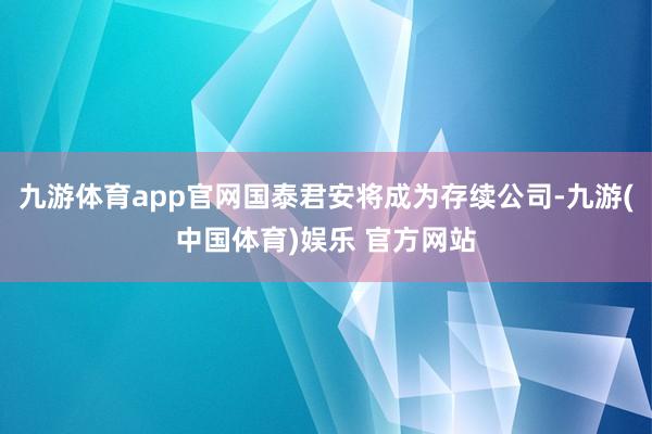 九游体育app官网国泰君安将成为存续公司-九游(中国体育)娱乐 官方网站
