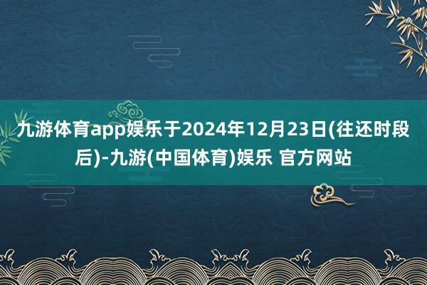 九游体育app娱乐于2024年12月23日(往还时段后)-九游(中国体育)娱乐 官方网站