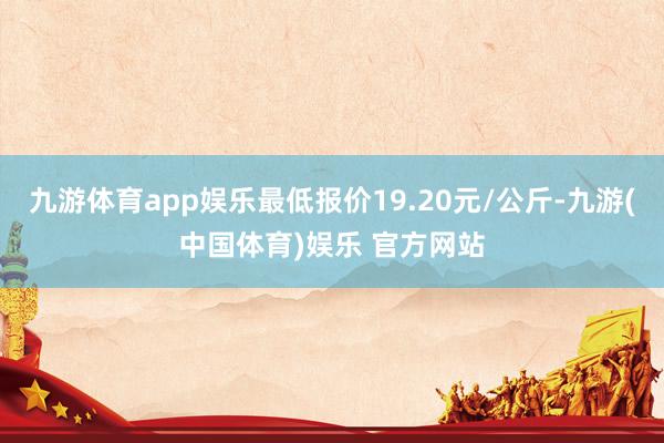 九游体育app娱乐最低报价19.20元/公斤-九游(中国体育)娱乐 官方网站