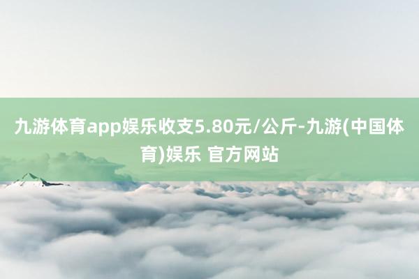 九游体育app娱乐收支5.80元/公斤-九游(中国体育)娱乐 官方网站