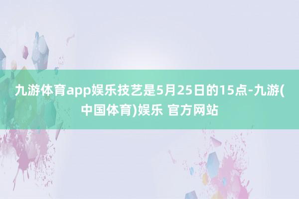 九游体育app娱乐技艺是5月25日的15点-九游(中国体育)娱乐 官方网站