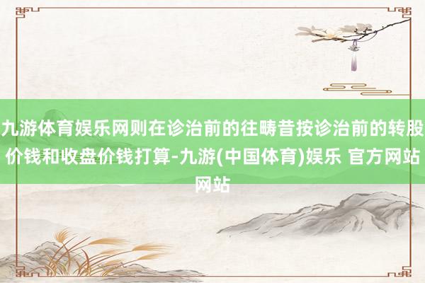 九游体育娱乐网则在诊治前的往畴昔按诊治前的转股价钱和收盘价钱打算-九游(中国体育)娱乐 官方网站