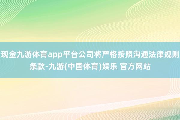 现金九游体育app平台公司将严格按照沟通法律规则条款-九游(中国体育)娱乐 官方网站