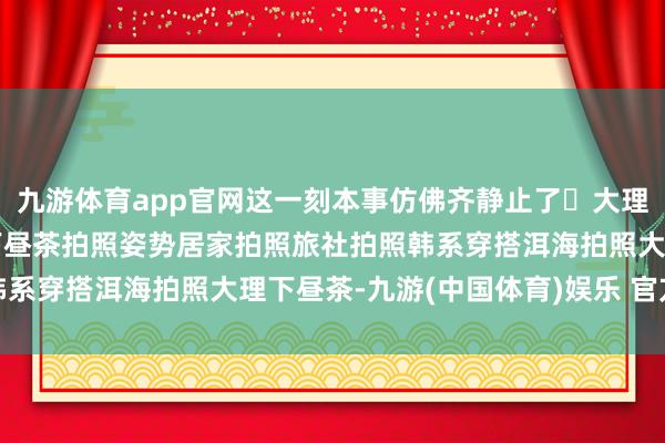 九游体育app官网这一刻本事仿佛齐静止了	大理旅行大理拍照大理旅社下昼茶拍照姿势居家拍照旅社拍照韩系穿搭洱海拍照大理下昼茶-九游(中国体育)娱乐 官方网站